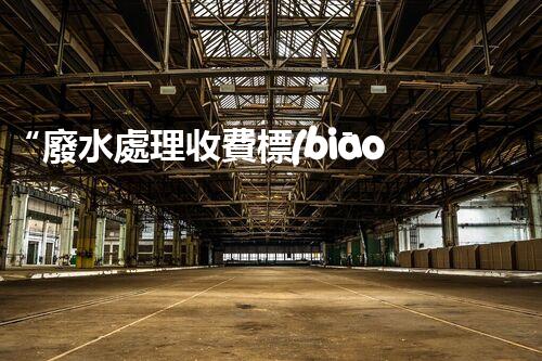 “廢水處理收費標(biāo)準(zhǔn)合理通明，助力綠色環(huán)保事業(yè)蓬勃進(jìn)展”